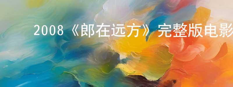 ﻿车志军的动漫综艺大全,﻿2008《郎在远方》完整版电影/在线观看/百度云-美剧天堂